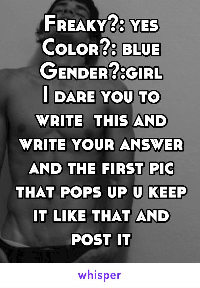 Freaky?: yes
Color?: blue
Gender?:girl
I dare you to write  this and write your answer and the first pic that pops up u keep it like that and post it
