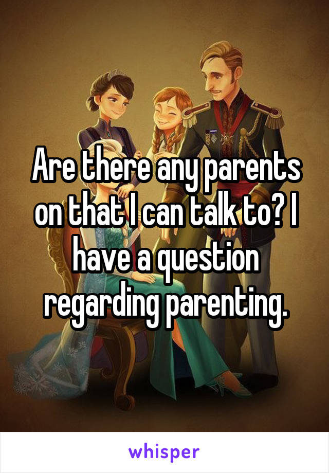 Are there any parents on that I can talk to? I have a question regarding parenting.