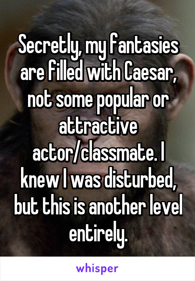 Secretly, my fantasies are filled with Caesar, not some popular or attractive actor/classmate. I knew I was disturbed, but this is another level entirely.