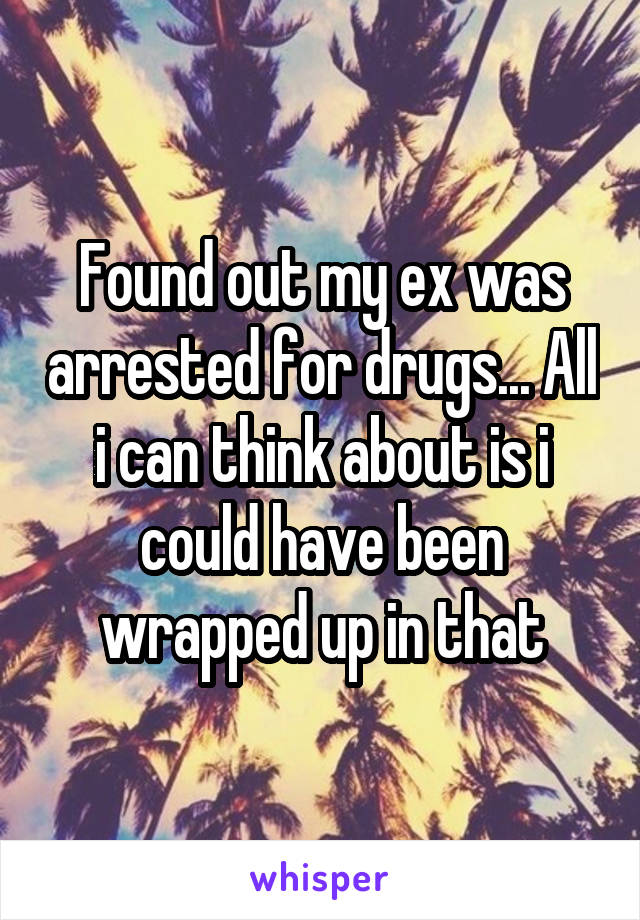Found out my ex was arrested for drugs... All i can think about is i could have been wrapped up in that