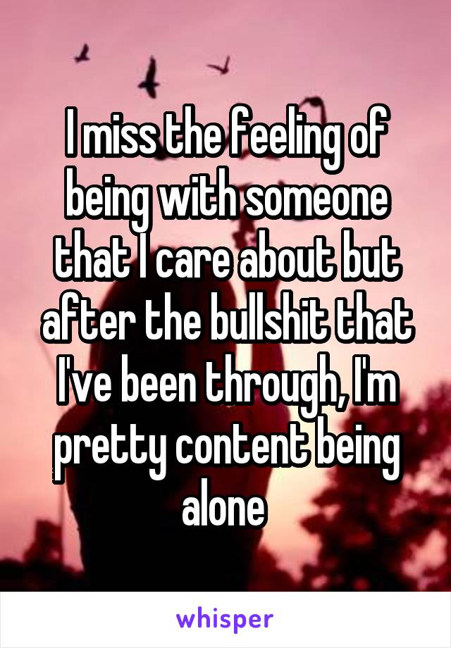 I miss the feeling of being with someone that I care about but after the bullshit that I've been through, I'm pretty content being alone 