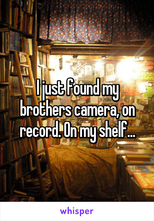 I just found my brothers camera, on record. On my shelf...