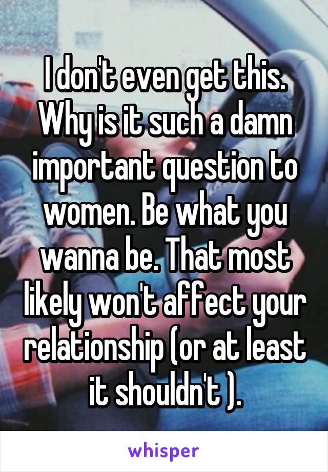 I don't even get this. Why is it such a damn important question to women. Be what you wanna be. That most likely won't affect your relationship (or at least it shouldn't ).