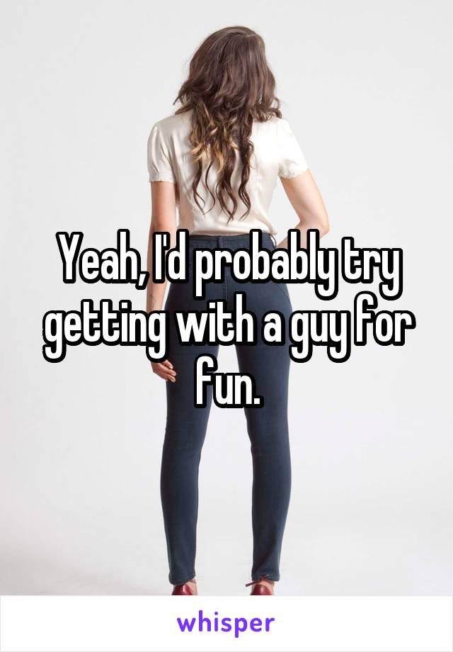 Yeah, I'd probably try getting with a guy for fun.