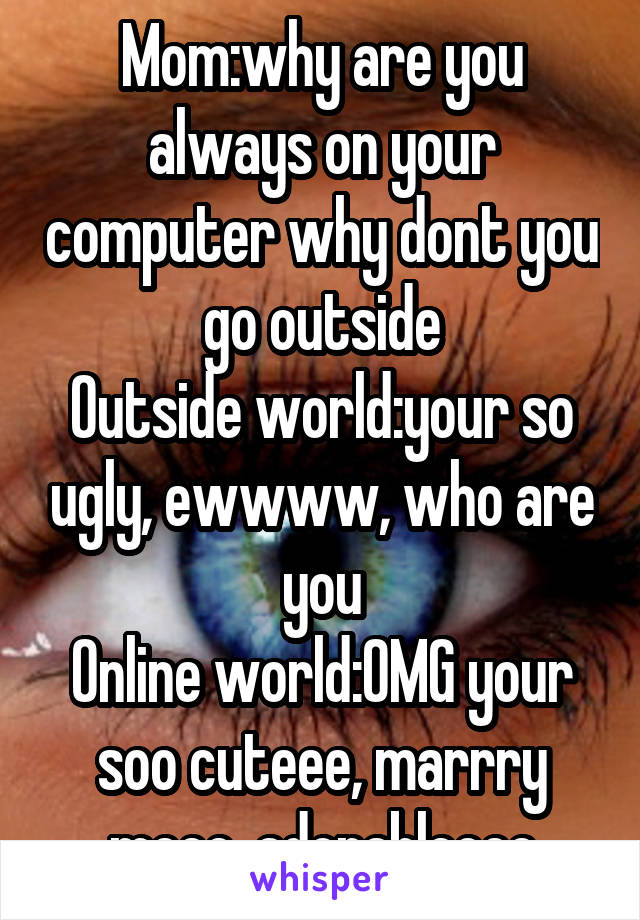 Mom:why are you always on your computer why dont you go outside
Outside world:your so ugly, ewwww, who are you
Online world:OMG your soo cuteee, marrry meee, adorableeee