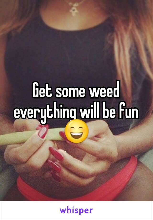 Get some weed everything will be fun 😄