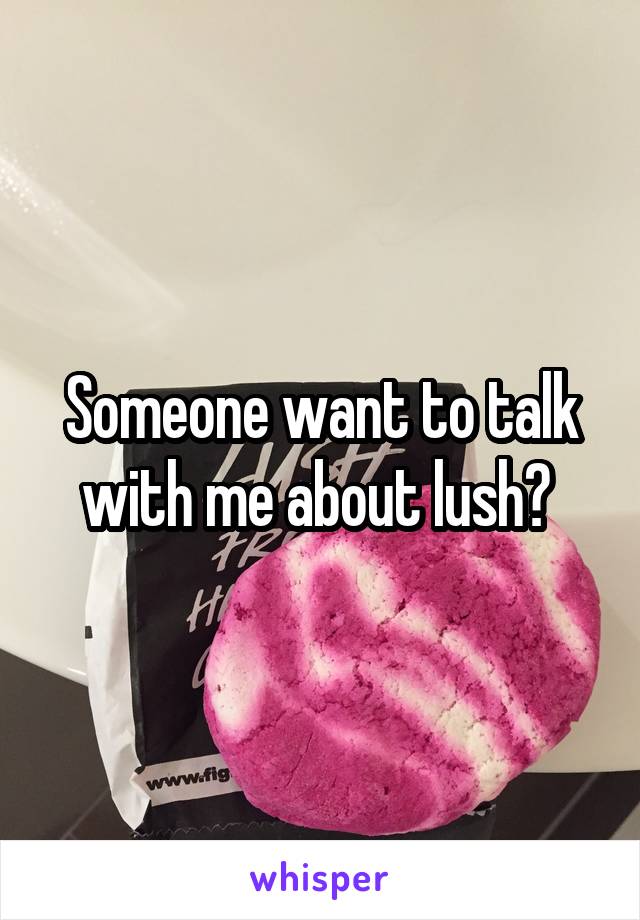 Someone want to talk with me about lush? 
