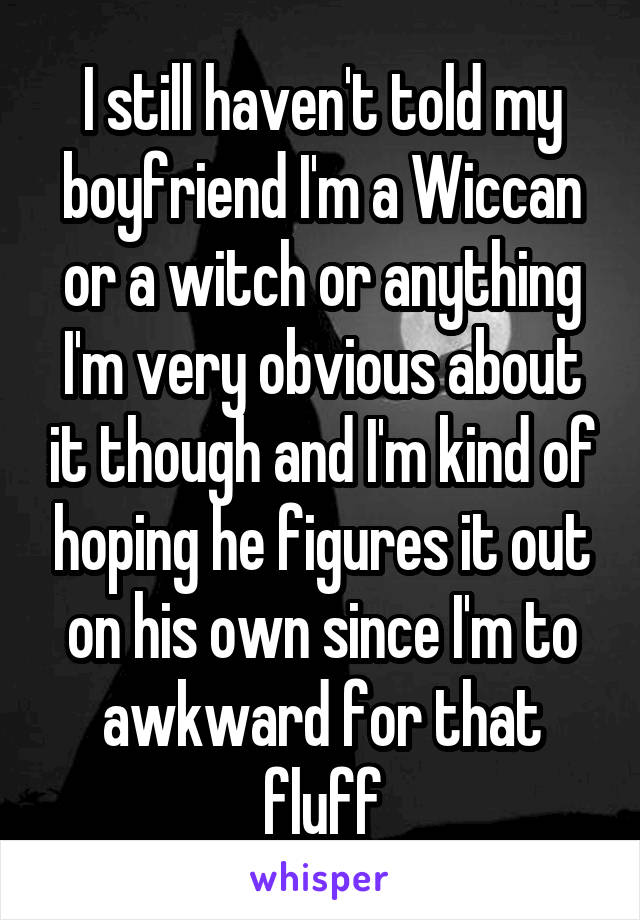 I still haven't told my boyfriend I'm a Wiccan or a witch or anything I'm very obvious about it though and I'm kind of hoping he figures it out on his own since I'm to awkward for that fluff
