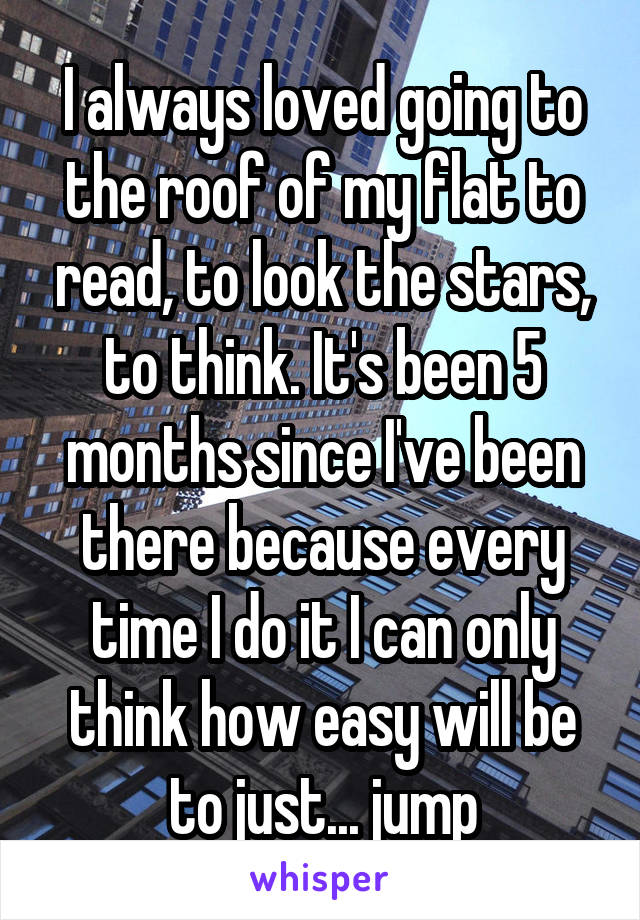 I always loved going to the roof of my flat to read, to look the stars, to think. It's been 5 months since I've been there because every time I do it I can only think how easy will be to just... jump