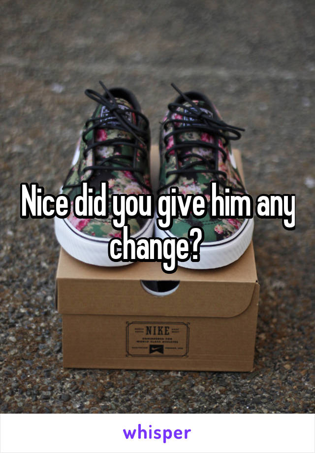Nice did you give him any change? 