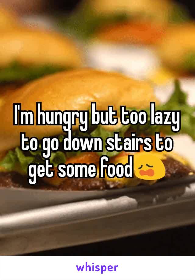 I'm hungry but too lazy to go down stairs to get some food😩