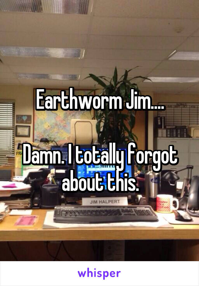 Earthworm Jim....

Damn. I totally forgot about this.