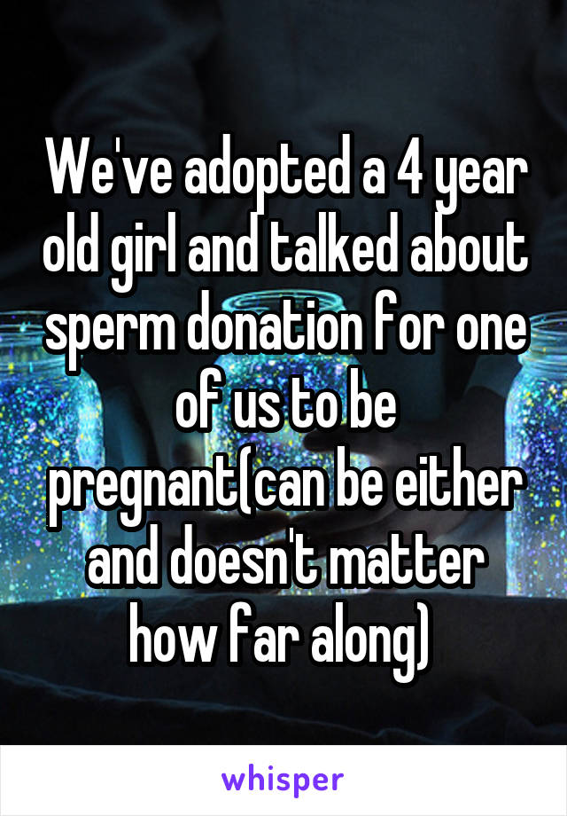 We've adopted a 4 year old girl and talked about sperm donation for one of us to be pregnant(can be either and doesn't matter how far along) 