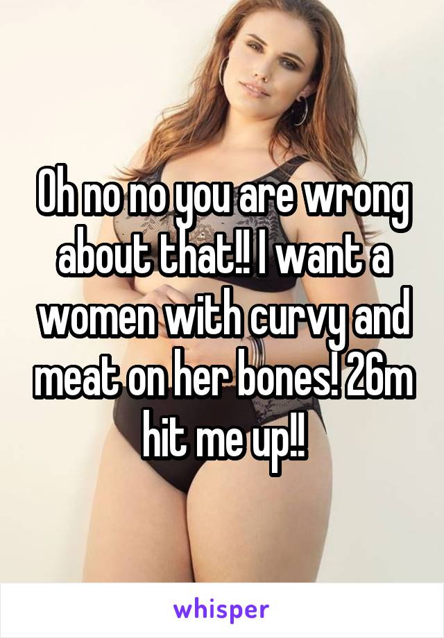 Oh no no you are wrong about that!! I want a women with curvy and meat on her bones! 26m hit me up!!