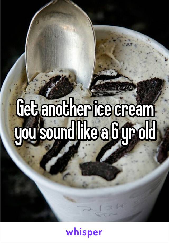 Get another ice cream you sound like a 6 yr old