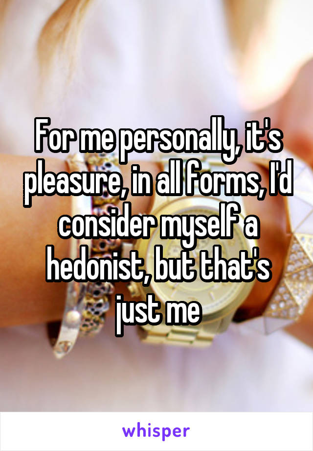For me personally, it's pleasure, in all forms, I'd consider myself a hedonist, but that's just me