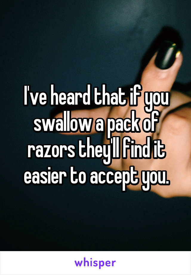 I've heard that if you swallow a pack of razors they'll find it easier to accept you.