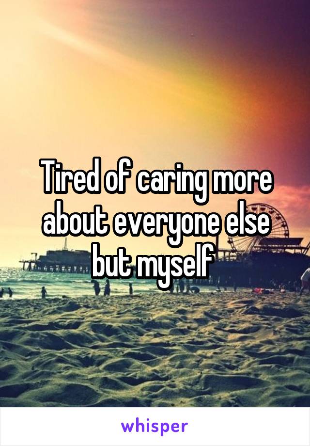 Tired of caring more about everyone else but myself 
