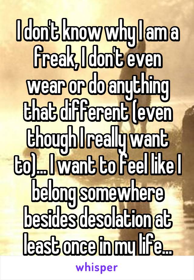 I don't know why I am a freak, I don't even wear or do anything that different (even though I really want to)... I want to feel like I belong somewhere besides desolation at least once in my life...