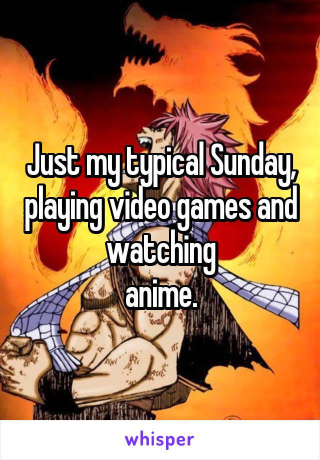 Just my typical Sunday, playing video games and watching
 anime. 