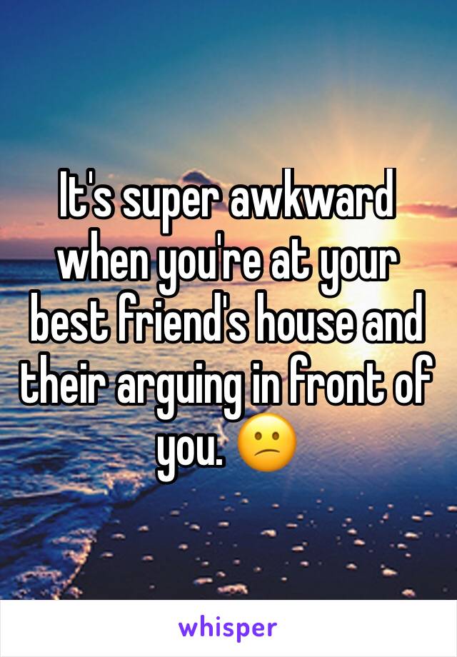 It's super awkward when you're at your best friend's house and their arguing in front of you. 😕