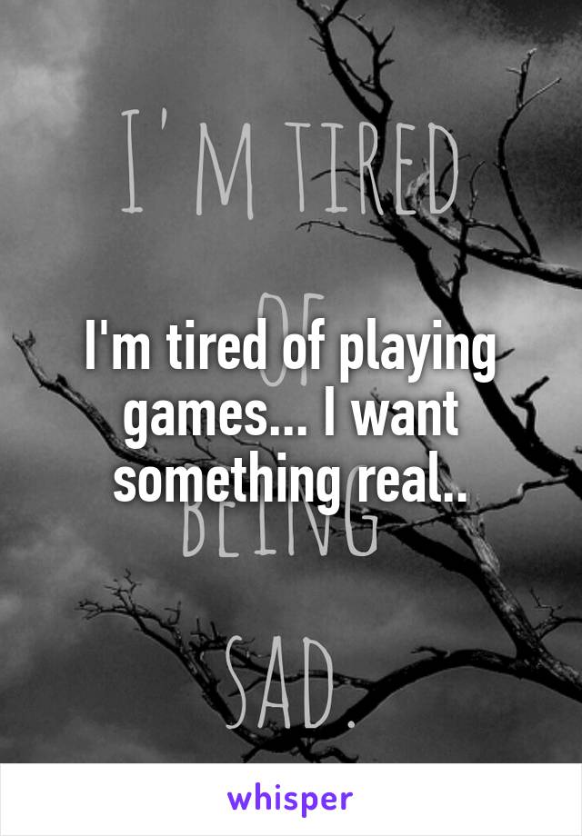 I'm tired of playing games... I want something real..