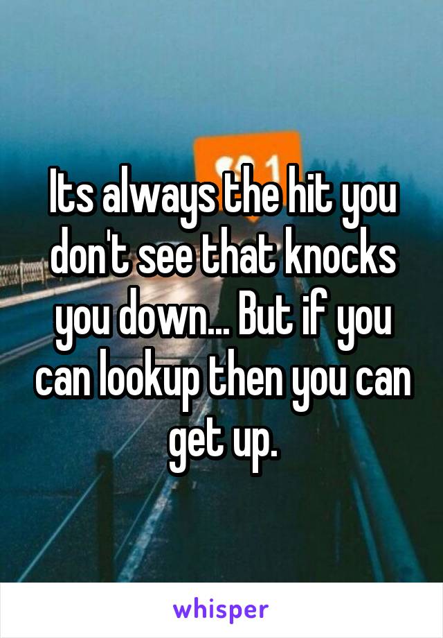Its always the hit you don't see that knocks you down... But if you can lookup then you can get up.