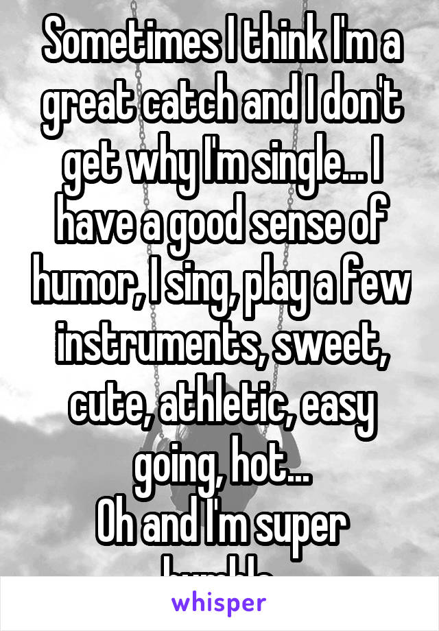 Sometimes I think I'm a great catch and I don't get why I'm single... I have a good sense of humor, I sing, play a few instruments, sweet, cute, athletic, easy going, hot...
Oh and I'm super humble 