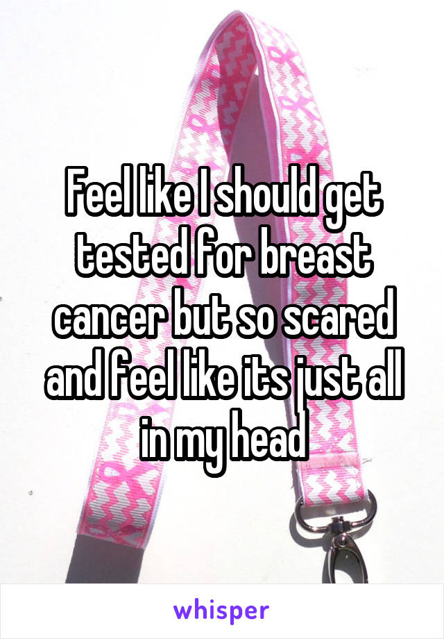 Feel like I should get tested for breast cancer but so scared and feel like its just all in my head