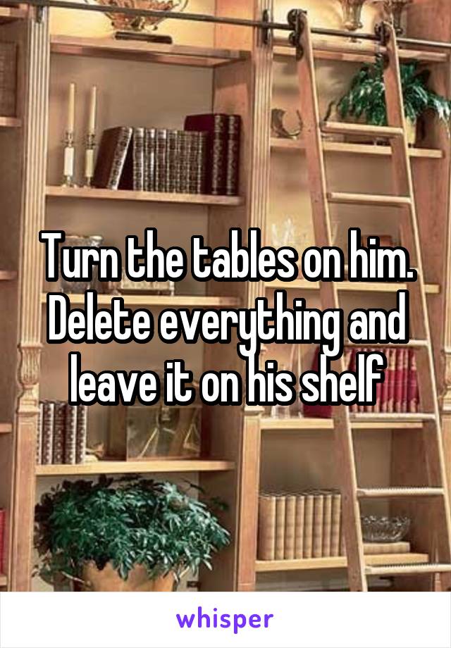 Turn the tables on him. Delete everything and leave it on his shelf