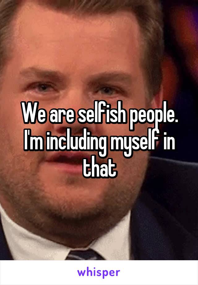 We are selfish people. I'm including myself in that