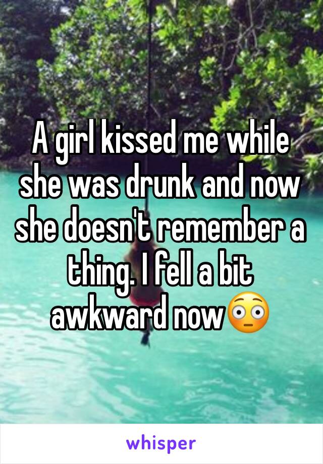 A girl kissed me while she was drunk and now she doesn't remember a thing. I fell a bit awkward now😳