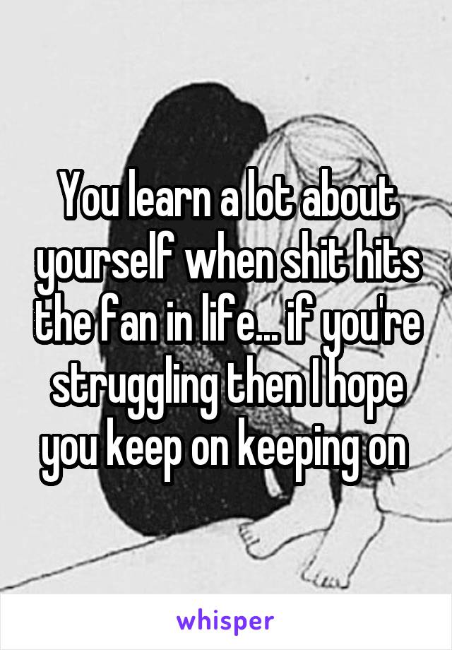 You learn a lot about yourself when shit hits the fan in life... if you're struggling then I hope you keep on keeping on 