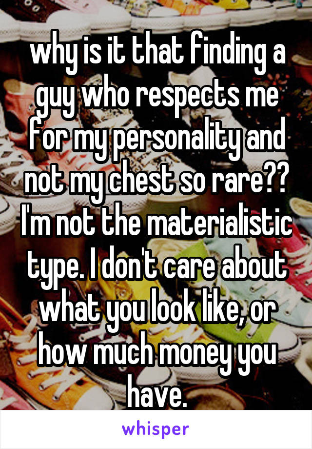 why is it that finding a guy who respects me for my personality and not my chest so rare?? I'm not the materialistic type. I don't care about what you look like, or how much money you have.