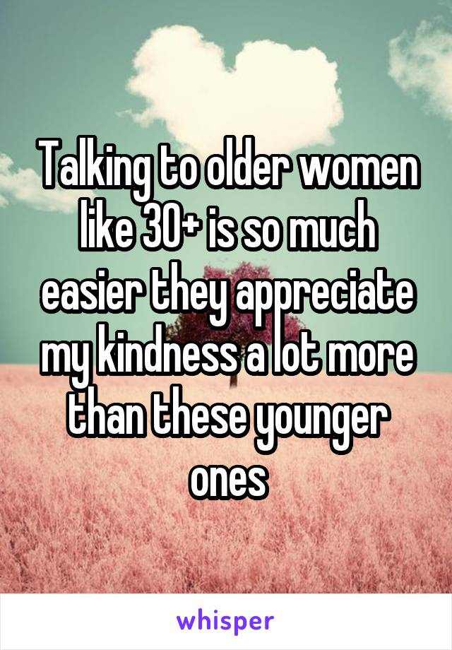 Talking to older women like 30+ is so much easier they appreciate my kindness a lot more than these younger ones