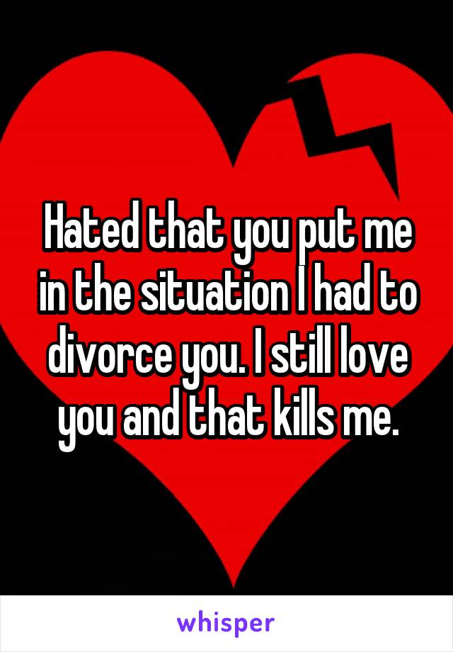 Hated that you put me in the situation I had to divorce you. I still love you and that kills me.