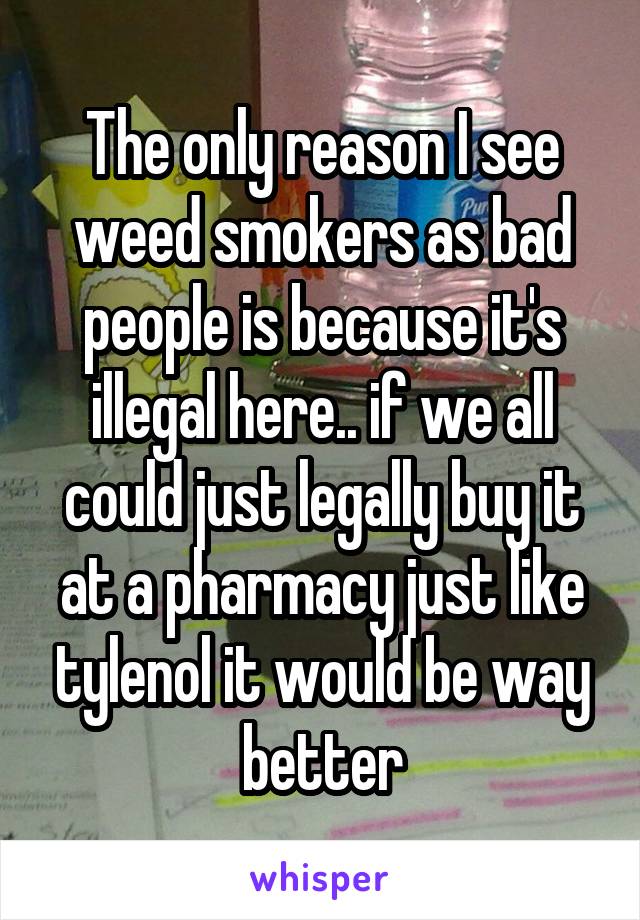 The only reason I see weed smokers as bad people is because it's illegal here.. if we all could just legally buy it at a pharmacy just like tylenol it would be way better