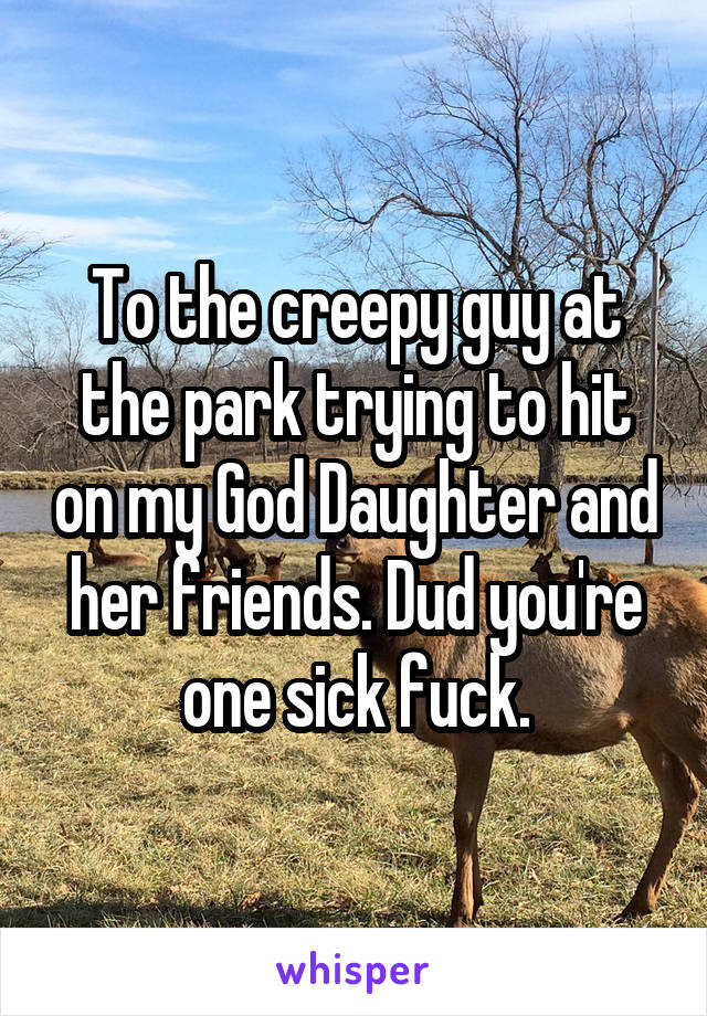 To the creepy guy at the park trying to hit on my God Daughter and her friends. Dud you're one sick fuck.
