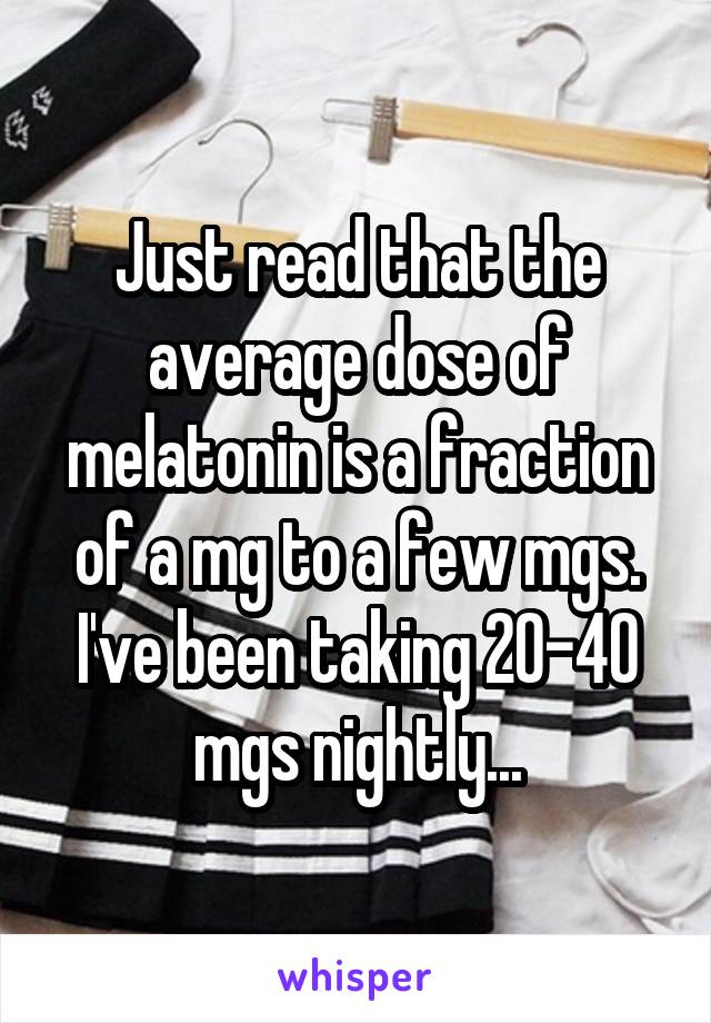 Just read that the average dose of melatonin is a fraction of a mg to a few mgs. I've been taking 20-40 mgs nightly...