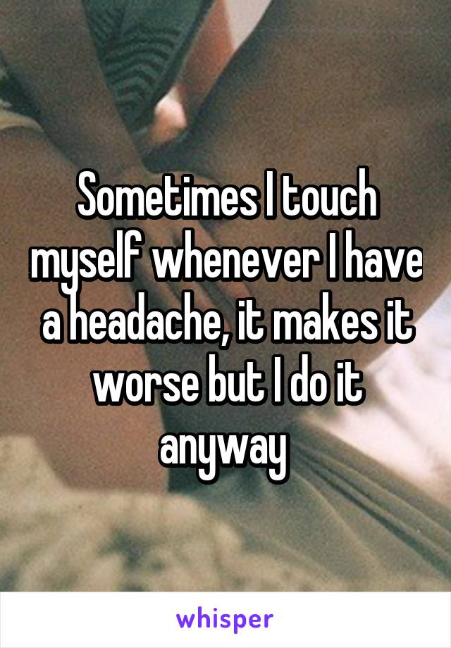 Sometimes I touch myself whenever I have a headache, it makes it worse but I do it anyway 