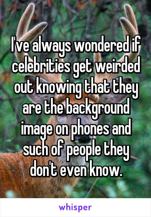 I've always wondered if celebrities get weirded out knowing that they are the background image on phones and such of people they don't even know.