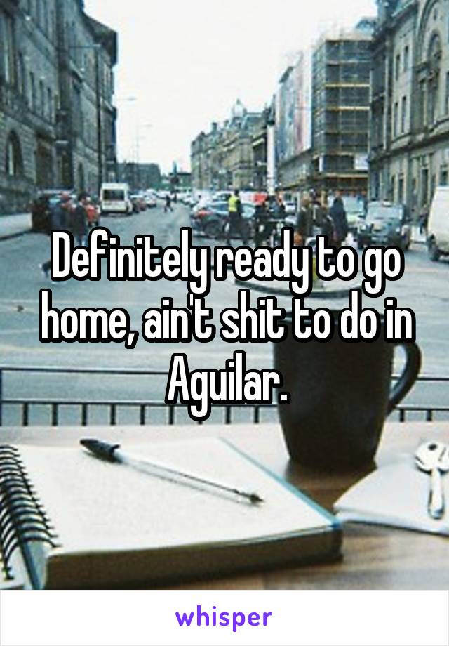 Definitely ready to go home, ain't shit to do in Aguilar.