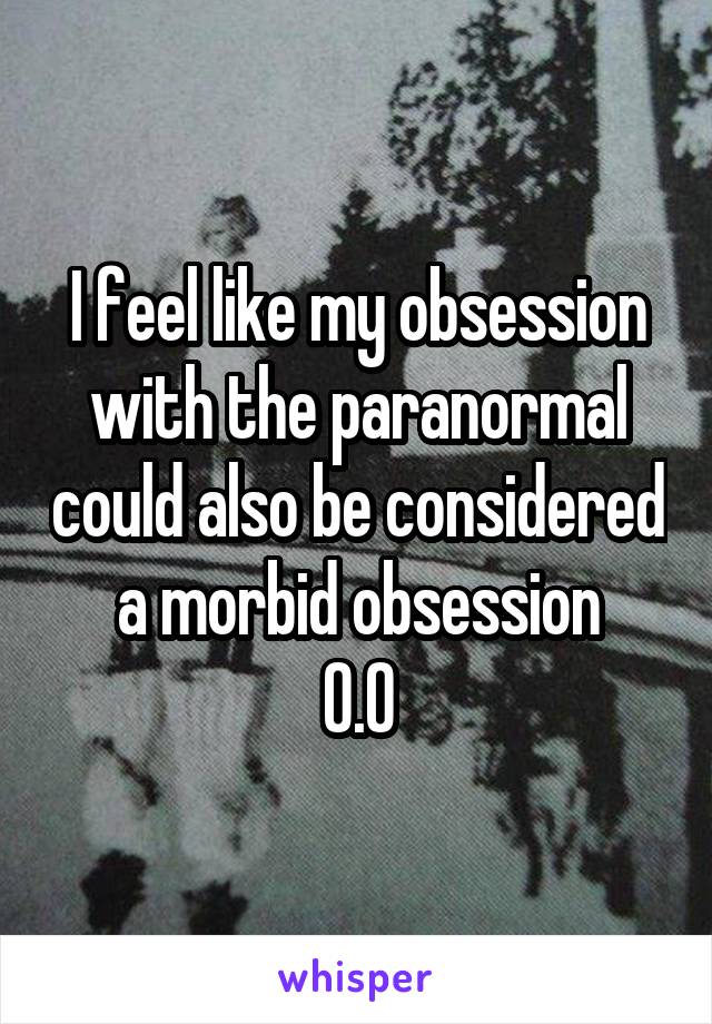 I feel like my obsession with the paranormal could also be considered a morbid obsession
O.O