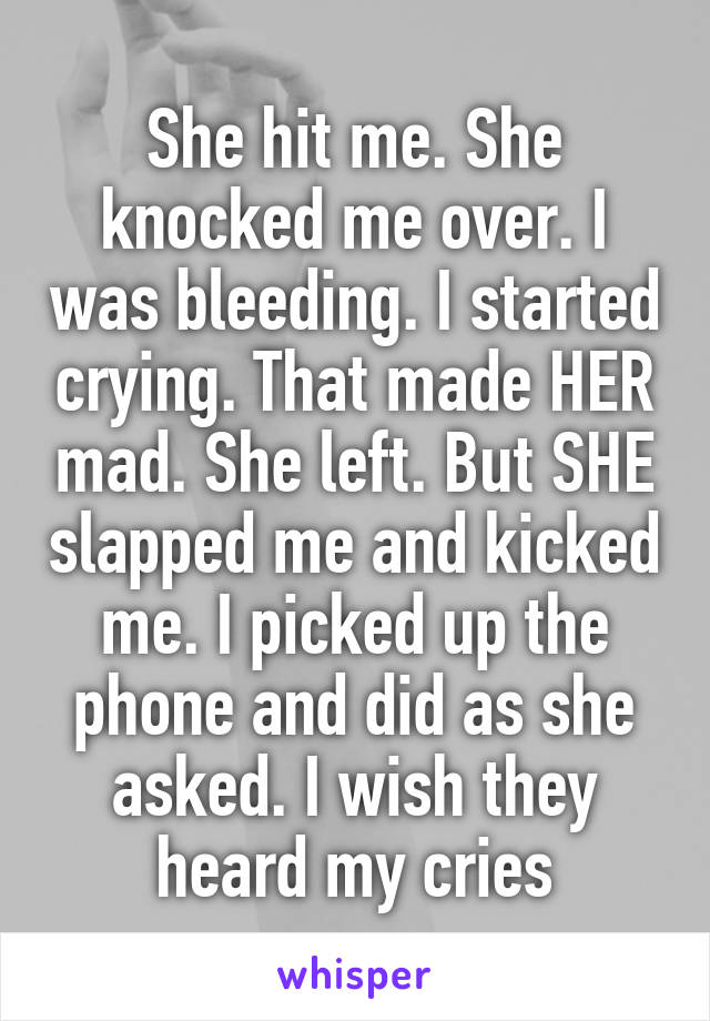 She hit me. She knocked me over. I was bleeding. I started crying. That made HER mad. She left. But SHE slapped me and kicked me. I picked up the phone and did as she asked. I wish they heard my cries