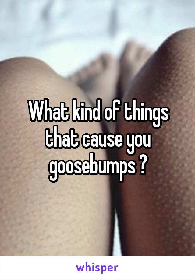 What kind of things that cause you goosebumps ?