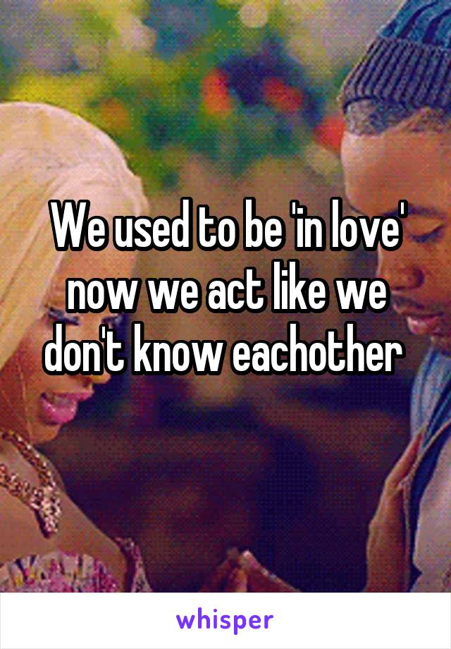 We used to be 'in love' now we act like we don't know eachother 
