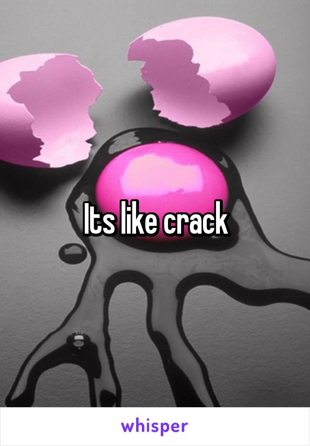 Its like crack