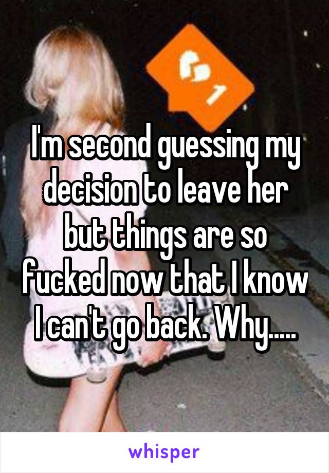 I'm second guessing my decision to leave her but things are so fucked now that I know I can't go back. Why.....