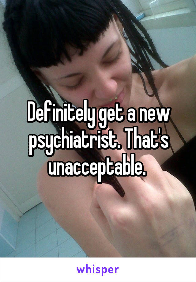 Definitely get a new psychiatrist. That's unacceptable. 