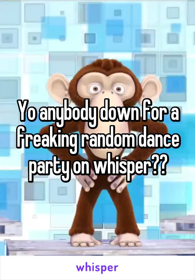 Yo anybody down for a freaking random dance party on whisper??